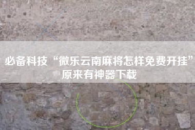 必备科技“微乐云南麻将怎样免费开挂”原来有神器下载